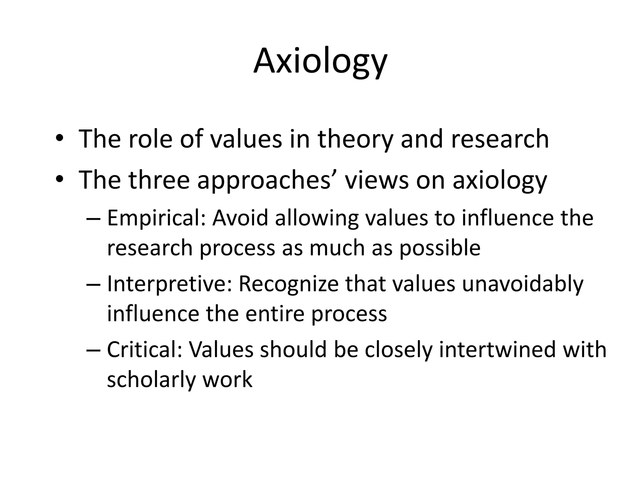 AxiologyThe role of values in theory and researchThe three approaches’ views on axiologyEmpirical: Avoid allowing values to influence the research process as much as possibleInterpretive: Recognize that values unavoidably influence the entire processCritical: Values should be closely intertwined with scholarly work