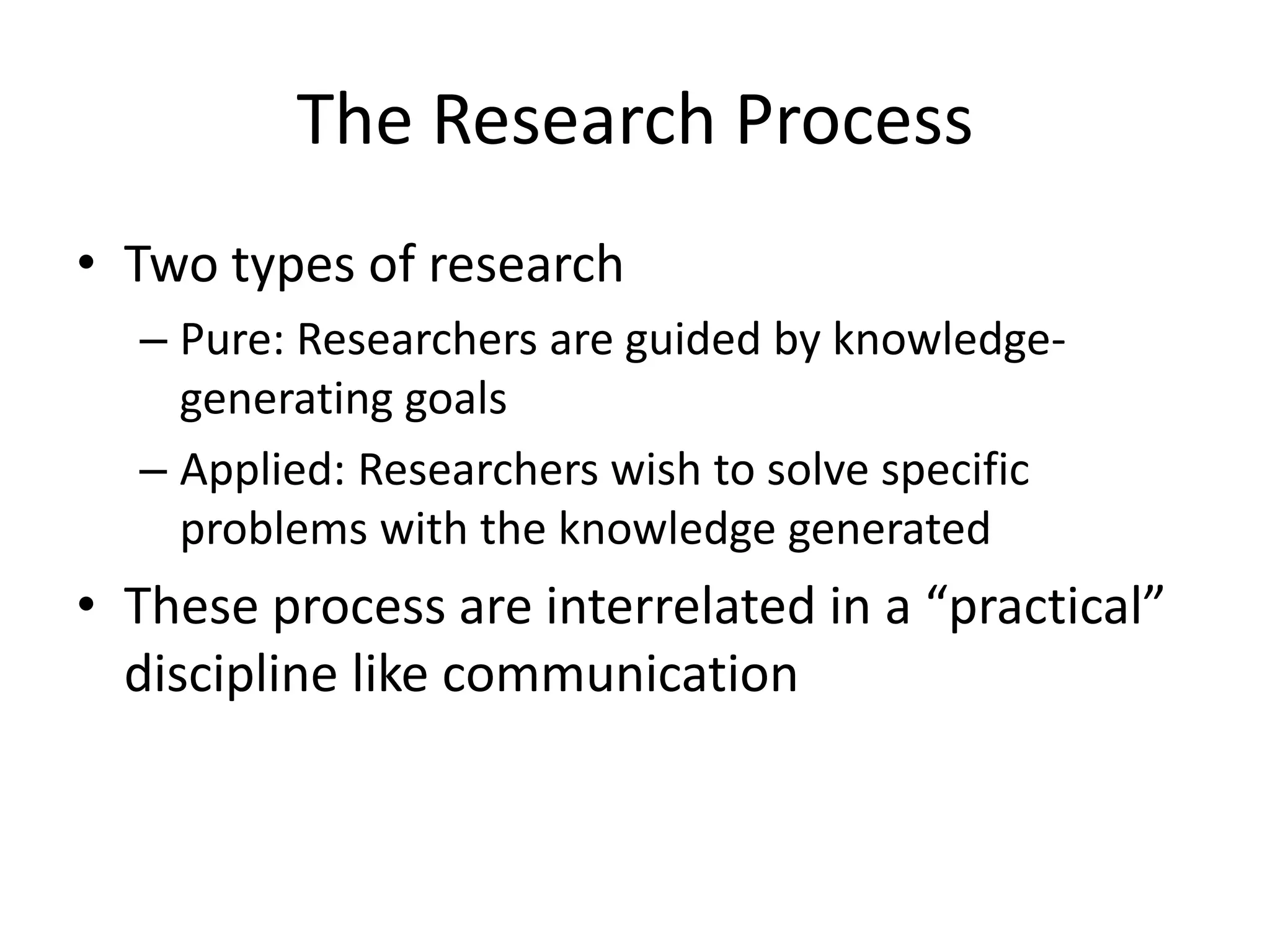 The Research ProcessTwo types of researchPure: Researchers are guided by knowledge-generating goalsApplied: Researchers wish to solve specific problems with the knowledge generatedThese process are interrelated in a “practical” discipline like communication