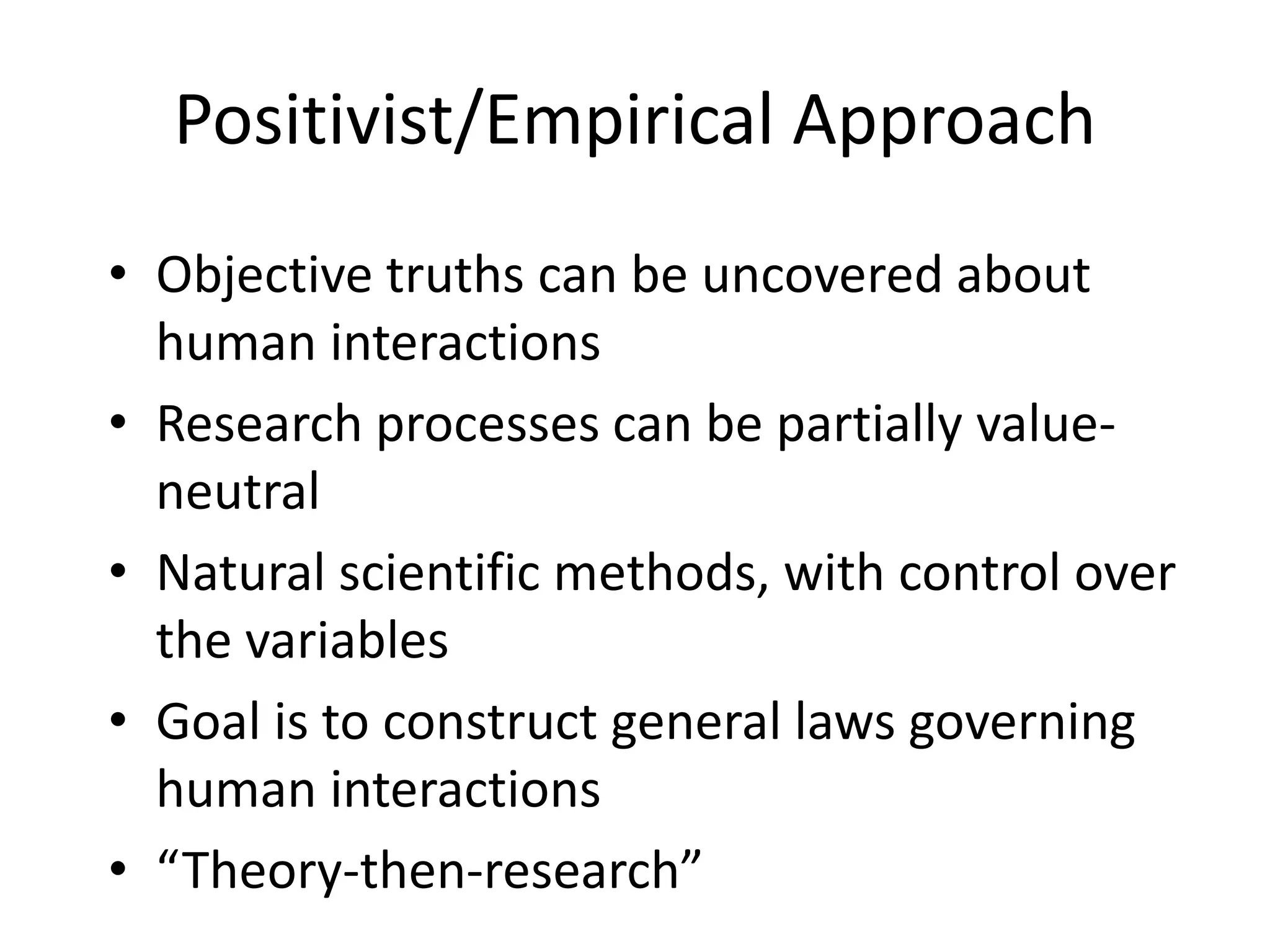Positivist/Empirical ApproachObjective truths can be uncovered about human interactionsResearch processes can be partially value-neutralNatural scientific methods, with control over the variablesGoal is to construct general laws governing human interactions“Theory-then-research” 