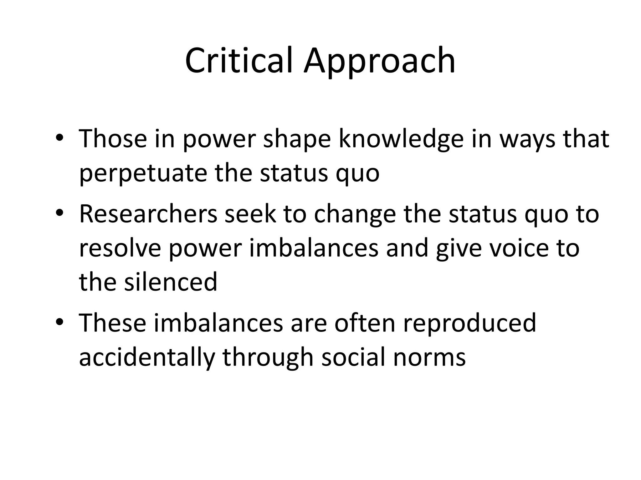 Critical ApproachThose in power shape knowledge in ways that perpetuate the status quoResearchers seek to change the status quo to resolve power imbalances and give voice to the silencedThese imbalances are often reproduced accidentally through social norms