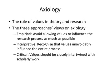 AxiologyThe role of values in theory and researchThe three approaches’ views on axiologyEmpirical: Avoid allowing values to influence the research process as much as possibleInterpretive: Recognize that values unavoidably influence the entire processCritical: Values should be closely intertwined with scholarly work