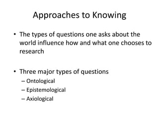 Approaches to KnowingThe types of questions one asks about the world influence how and what one chooses to researchThree major types of questionsOntologicalEpistemologicalAxiological