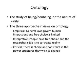 OntologyThe study of being/nonbeing, or the nature of realityThe three approaches’ views on ontologyEmpirical: General laws govern human interactions and free choice is limitedInterpretive: People have free choice and the researcher’s job is to co-create reality Critical: There is choice and constraint in the power structures they wish to change