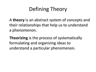 Defining Theory A theory is an abstract system of concepts and their relationships that help us to understand a phenomenon. Theorizing is the process of systematically formulating and organizing ideas to understand a particular phenomenon.  
