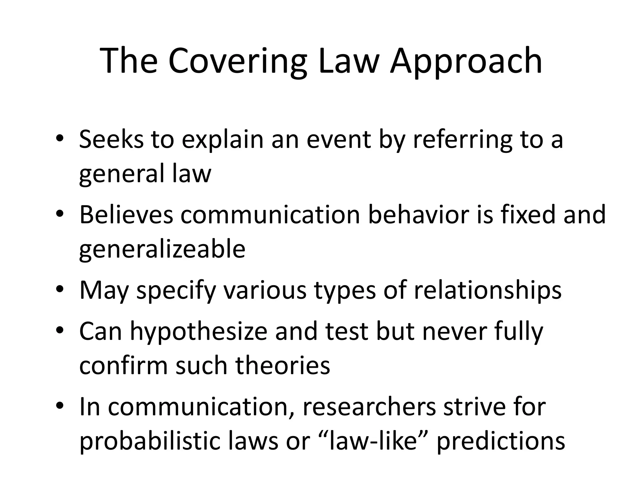 The Covering Law ApproachSeeks to explain an event by referring to a general lawBelieves communication behavior is fixed and generalizeableMay specify various types of relationshipsCan hypothesize and test but never fully confirm such theoriesIn communication, researchers strive for probabilistic laws or “law-like” predictions
