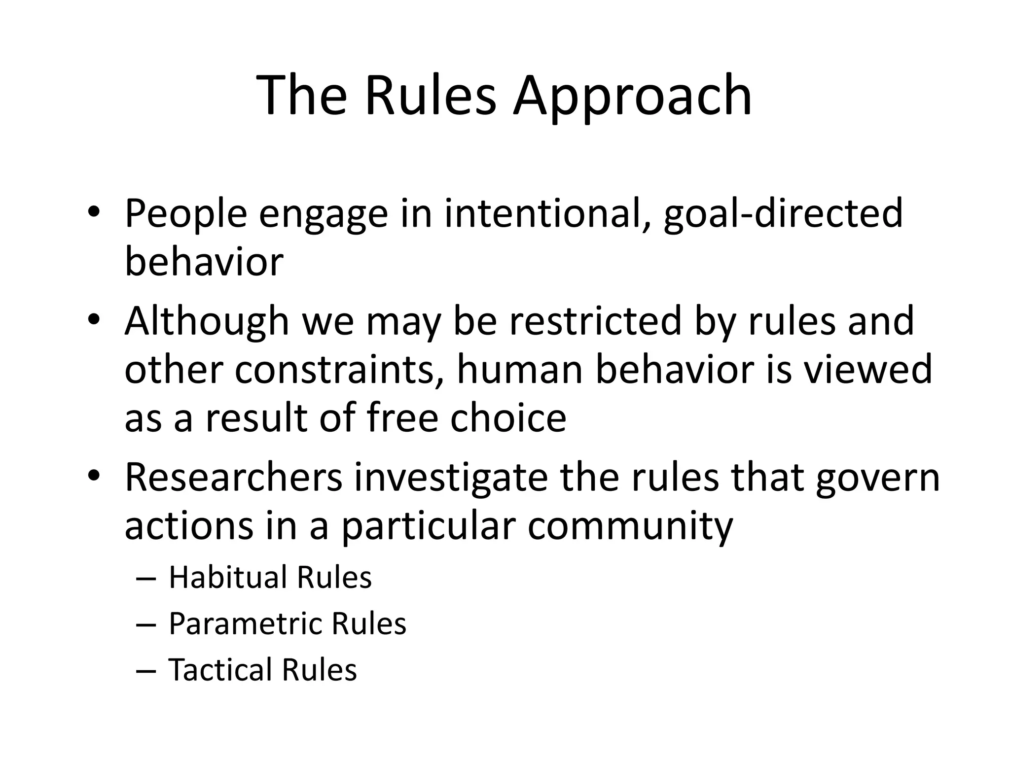 The Rules ApproachPeople engage in intentional, goal-directed behaviorAlthough we may be restricted by rules and other constraints, human behavior is viewed as a result of free choiceResearchers investigate the rules that govern actions in a particular communityHabitual RulesParametric RulesTactical Rules
