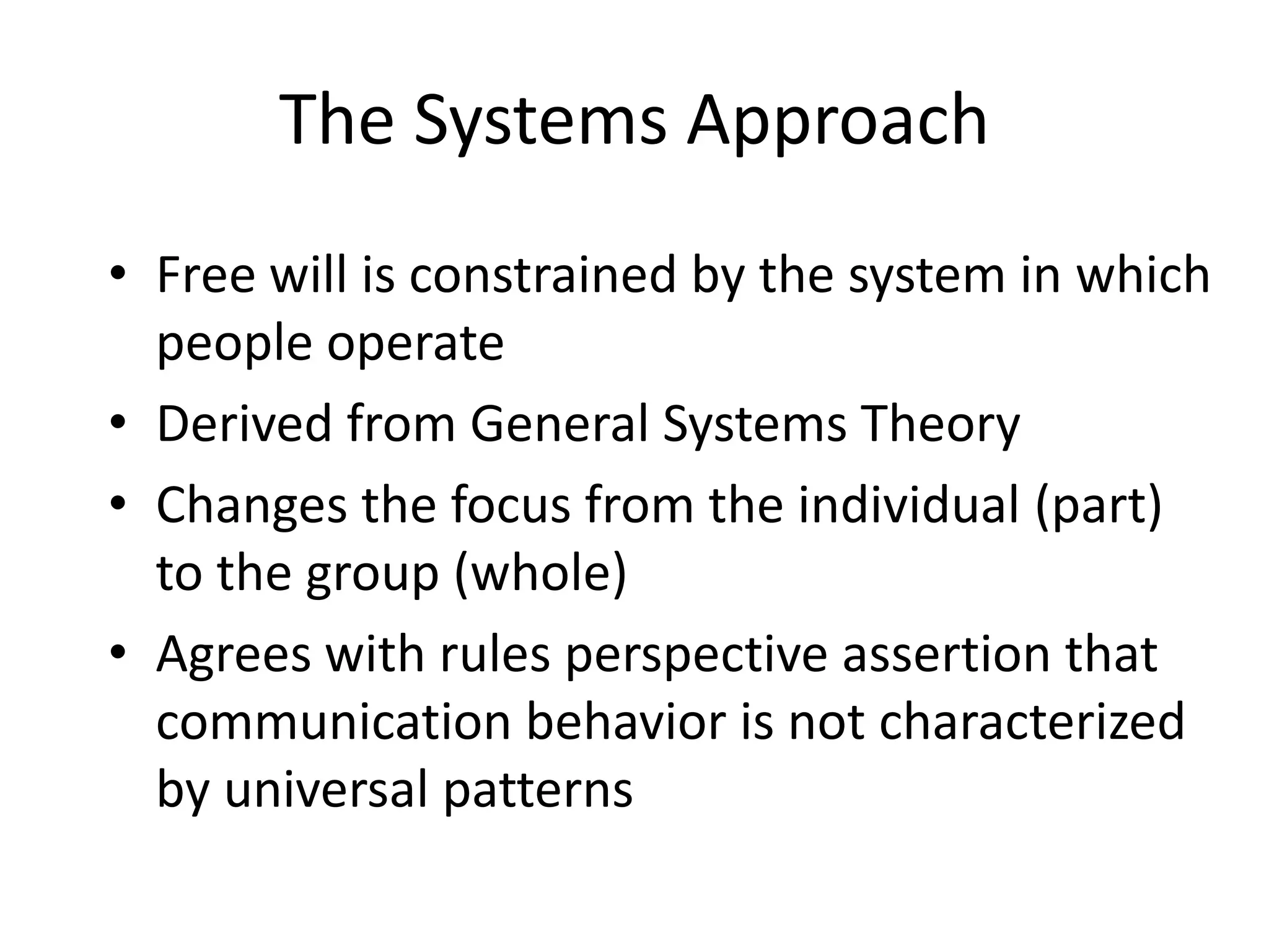 The Systems ApproachFree will is constrained by the system in which people operateDerived from General Systems TheoryChanges the focus from the individual (part) to the group (whole)Agrees with rules perspective assertion that communication behavior is not characterized by universal patterns