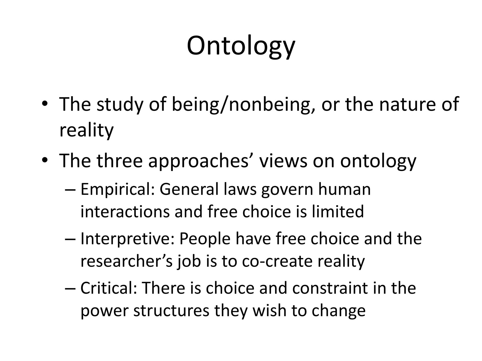 OntologyThe study of being/nonbeing, or the nature of realityThe three approaches’ views on ontologyEmpirical: General laws govern human interactions and free choice is limitedInterpretive: People have free choice and the researcher’s job is to co-create reality Critical: There is choice and constraint in the power structures they wish to change