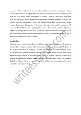 company. Further ahead, there is a need for the careful assessment of several groups with the
chances of resistance. It is important to consider that they should not be treated specially, but
focus has to be created on the development of relations (Sullivan, 2010). Also, it has been
identified that there is a need for carefully assessing the emotional responses of people, and
bringing them for accountability within the plan of change. Both the companies should
consider focusing on the retention of corporate coherence, there must be adaptation with
respect to the local team so the implementation can be done over the local level (Sydney,
2006). The main point to be considered by both the companies and other companies as well
that there must never be a commitment of sins with respect to commission, however, sins to
omit can be considered accurate if needed.
Conclusion
There has been a consideration of several different aspects and dimensions with respect to
change. These concepts have been related for analysis with the case study of BTS. Based on
this analysis and application of theory, a number of factors have been identified with respect
to communication, personal transition and motivation. Further ahead, different models have
been represented followed by the application of theory on the case. Based on the analysis, it
has been found that there are close parallels amongst BTS and Avinor. This is with respect to
the lack of different factors in both the companies and hence, recommendations have been
provided in accordance with it.
 