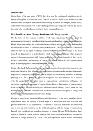 Introduction
On the basis of the case study of BTS, there is a need for continuously advising over the
change taking place at the external level. This will be used in consideration with the concepts
of behavioural assumption and additional relationship. Based on this analysis, further ahead,
different recommendations will be provided as per the issue being dealt with and the factors
that need to be considered more closely for better chances of success.
Relationship between Change Readiness and Change Agents
On the basis of the readings McFillen et al, huge importance has been given to
communication in context with change in organization and dealing with the issues of people.
Hence, as per this reading, the relationship between change agents and change readiness has
been identified in terms of communication (McFillen et al., 2014). Based on this, it has been
identified that for any agent of change, readiness towards initiation of change is the main
issue. It has been referred to as the limit to which environment of change, where there are
agents of change communicate with change, and hence, this helps to determine if there can be
delivery, sustainability and spreading of change. McFillen et al identifies that communication
helps in creating a positive relationship between the two.
On the other hand, Rafferty et al has been seen understanding this relationship in context with
motivation. Based on this, it has been identified that motivation can be considered extremely
important for supporting change that can be helpful for establishing readiness of change
(Rafferty et al., 2014). Hence, the agents of change that have been identified are in relation
with the concepts of motivation such as organizational commitment, willingness for
supporting change, and resistance of change. On the basis of these agents of change, major
scope is obtained for understanding the readiness towards change. Hence, based on this
readings, it can further be concluded that factors of motivation act as agents of change that
further results in affecting resistance towards change.
Change in organization results in affecting related employees or the entire workforce in the
organization. Thus, the readings of Barrett Pugh et al and Hayes deal with individual and
personal transitions in the organization. The nature of individual transitions, the individual
cost to cope up with transition, and the ability of adjusting with the change of organization,
have all been considered and treated as the agents of change (Haynes, 2014). Based on these
agents or factors of change, one can make up their mind for showing readiness towards the
initiation of change (Barratt et al., 2014). Thus, this depicts that there is a close relationship
 