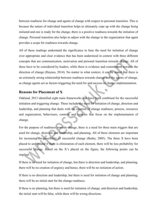 between readiness for change and agents of change with respect to personal transition. This is
because the nature of individual transition helps to ultimately cope up with the change being
initiated and one is ready for the change, there is a positive readiness towards the initiation of
change. Personal transition also helps to adjust with the change in the organization that again
provides a scope for readiness towards change.
All of these readings understand the significance to base the need for initiation of change
over appropriate and clear evidence that has been understood in context with three different
concepts that are communication, motivation and personal transition towards change. All of
these have to be considered by leaders, while there is evidence and commitment towards the
direction of change (Haynes, 2014). No matter in what context, it can be stated that there is
an extremely strong relationship between readiness towards change and the agents of change,
as change agents act as factors triggering the need for and success of change implementation.
Reasons for Placement of X
Oakland, 2013 identified eight main frameworks that have been combined for the successful
initiation and triggering change. These include the need for initiation of change, direction and
leadership, and planning that deals with the creation of change readiness; process, resources
and organization, behaviours, controls and systems that focus on the implementation of
change.
For the purpose of readiness towards change, there is a need for three main triggers that are
need for change, direction and leadership, and planning. All of these elements are important
for increasing the possibility of successful change (Burke, 2005). The three X have been
placed to understand if there is elimination of each element, there will be less probability for
successful change. Based on the X’s placed on the figure, the following points can be
implied:
If there is no need for initiation of change, but there is direction and leadership, and planning,
there will be no creation of urgency and hence, there will be no initiation of action.
If there is no direction and leadership, but there is need for initiation of change and planning,
there will be no initial start for the change readiness.
If these is no planning, but there is need for initiation of change, and direction and leadership,
the initial start will be false, while there will be wrong directions.
 