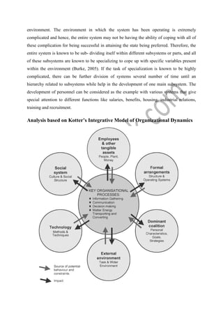 environment. The environment in which the system has been operating is extremely
complicated and hence, the entire system may not be having the ability of coping with all of
these complication for being successful in attaining the state being preferred. Therefore, the
entire system is known to be sub- dividing itself within different subsystems or parts, and all
of these subsystems are known to be specializing to cope up with specific variables present
within the environment (Burke, 2005). If the task of specialization is known to be highly
complicated, there can be further division of systems several number of time until an
hierarchy related to subsystems while help in the development of one main subsystem. The
development of personnel can be considered as the example with various systems that give
special attention to different functions like salaries, benefits, housing, industrial relations,
training and recruitment.
Analysis based on Kotter’s Integrative Model of Organizational Dynamics
 
