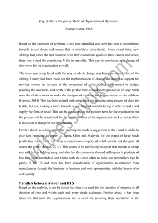 (Fig: Kotter’s Integrative Model of Organizational Dynamics)
(Source: Kotter, 1982)
Based on the statement of problem, it has been identified that there has been a resemblance
towards actual places and names that is absolutely coincidental. Since recent time, new
siblings had joined the new business with their educational qualities from Jakarta and hence,
there was a need for completing MBA in Australia. This can be considered as a change of
short term for the organization as well.
The issue was being faced with the way in which change was being perceived. One of the
sibling, Tommy had been vocal for the implementation of change and there was support for
moving towards an increase in the component of value adding with respect to design,
reaching the customers, and depth of the product from considerably production of large batch
over the cloth in order to make the designer of clothing for bigger market at the offshore
(Haynes, 2014). This had been related with integrating the manufacturing process of cloth for
textile, but also making a move towards a new stage of manufacturing in order to make and
supply the firms of retail. This can be considered as the medium term for the organization but
the process will be considered for the entire duration of the organization until or unless there
is initiation of change in the organization.
Further ahead, as a long term base, Tommy has made a suggestion to the Board in order to
give idea regarding its export to Japan, China and Malaysia for the output of large batch
production while there had been a simultaneous supply of retail outlets and designer all
across the globe (Haynes, 2014). This seems to be conflicting the point that imports at cheap
rate will help in holding sway, and also that the consumers showed willingness in products of
low cost from Bangladesh and China with the Board often to point out the retailers like JS
penny in the US and there has been consideration of opportunities to customer from
manufacturer through the business to business and web opportunities with the buyers who
seek quality.
Parallels between Avinor and BTS
Based on the analysis, it can be stated that there is a need for the retention of integrity at all
duration of time and within each and every single exchange. Further ahead, it has been
identified that both the organizations are in need for retaining their workforce in the
 