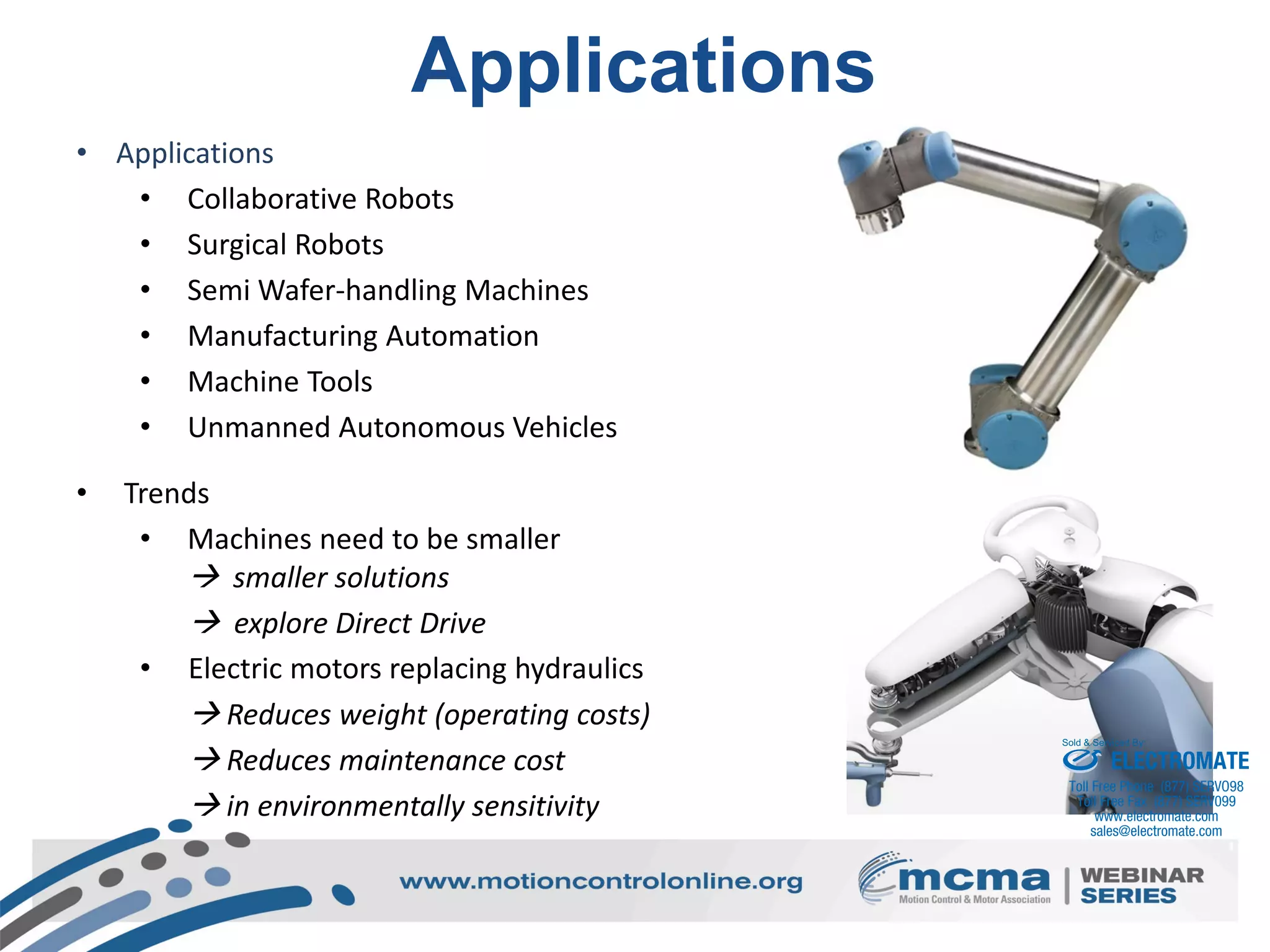 12
Applications
• Applications
• Collaborative Robots
• Surgical Robots
• Semi Wafer-handling Machines
• Manufacturing Automation
• Machine Tools
• Unmanned Autonomous Vehicles
• Trends
• Machines need to be smaller
 smaller solutions
 explore Direct Drive
• Electric motors replacing hydraulics
 Reduces weight (operating costs)
 Reduces maintenance cost
 in environmentally sensitivity
ELECTROMATE
Toll Free Phone (877) SERVO98
Toll Free Fax (877) SERV099
www.electromate.com
sales@electromate.com
Sold & Serviced By:
 
