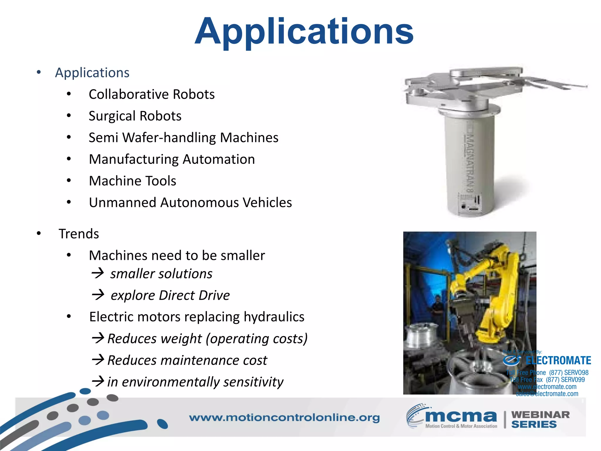 13
Applications
• Applications
• Collaborative Robots
• Surgical Robots
• Semi Wafer-handling Machines
• Manufacturing Automation
• Machine Tools
• Unmanned Autonomous Vehicles
• Trends
• Machines need to be smaller
 smaller solutions
 explore Direct Drive
• Electric motors replacing hydraulics
 Reduces weight (operating costs)
 Reduces maintenance cost
 in environmentally sensitivity
ELECTROMATE
Toll Free Phone (877) SERVO98
Toll Free Fax (877) SERV099
www.electromate.com
sales@electromate.com
Sold & Serviced By:
 