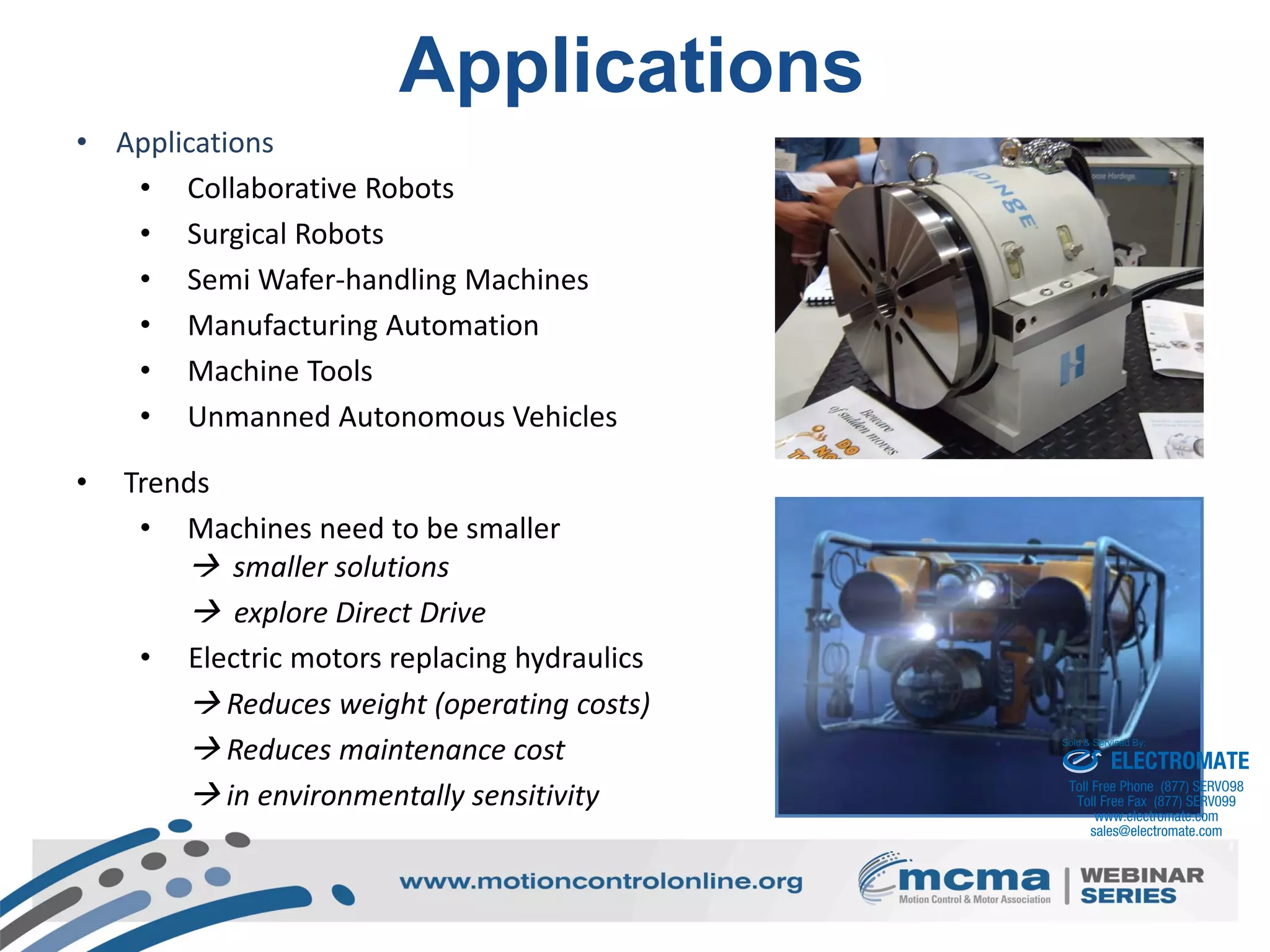 14
Applications
• Applications
• Collaborative Robots
• Surgical Robots
• Semi Wafer-handling Machines
• Manufacturing Automation
• Machine Tools
• Unmanned Autonomous Vehicles
• Trends
• Machines need to be smaller
 smaller solutions
 explore Direct Drive
• Electric motors replacing hydraulics
 Reduces weight (operating costs)
 Reduces maintenance cost
 in environmentally sensitivity
ELECTROMATE
Toll Free Phone (877) SERVO98
Toll Free Fax (877) SERV099
www.electromate.com
sales@electromate.com
Sold & Serviced By:
 