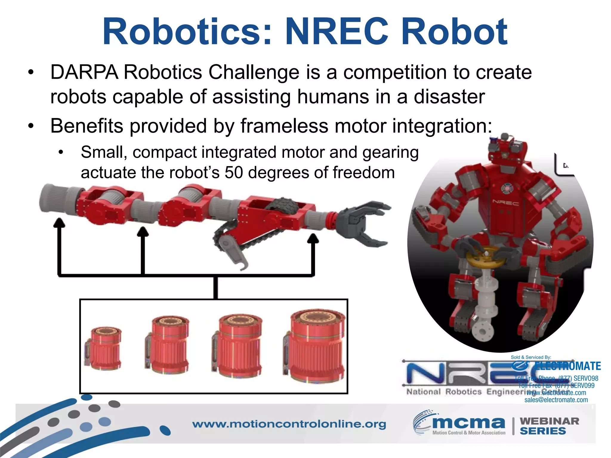 15
Robotics: NREC Robot
• DARPA Robotics Challenge is a competition to create
robots capable of assisting humans in a disaster
• Benefits provided by frameless motor integration:
• Small, compact integrated motor and gearing
actuate the robot’s 50 degrees of freedom
ELECTROMATE
Toll Free Phone (877) SERVO98
Toll Free Fax (877) SERV099
www.electromate.com
sales@electromate.com
Sold & Serviced By:
 