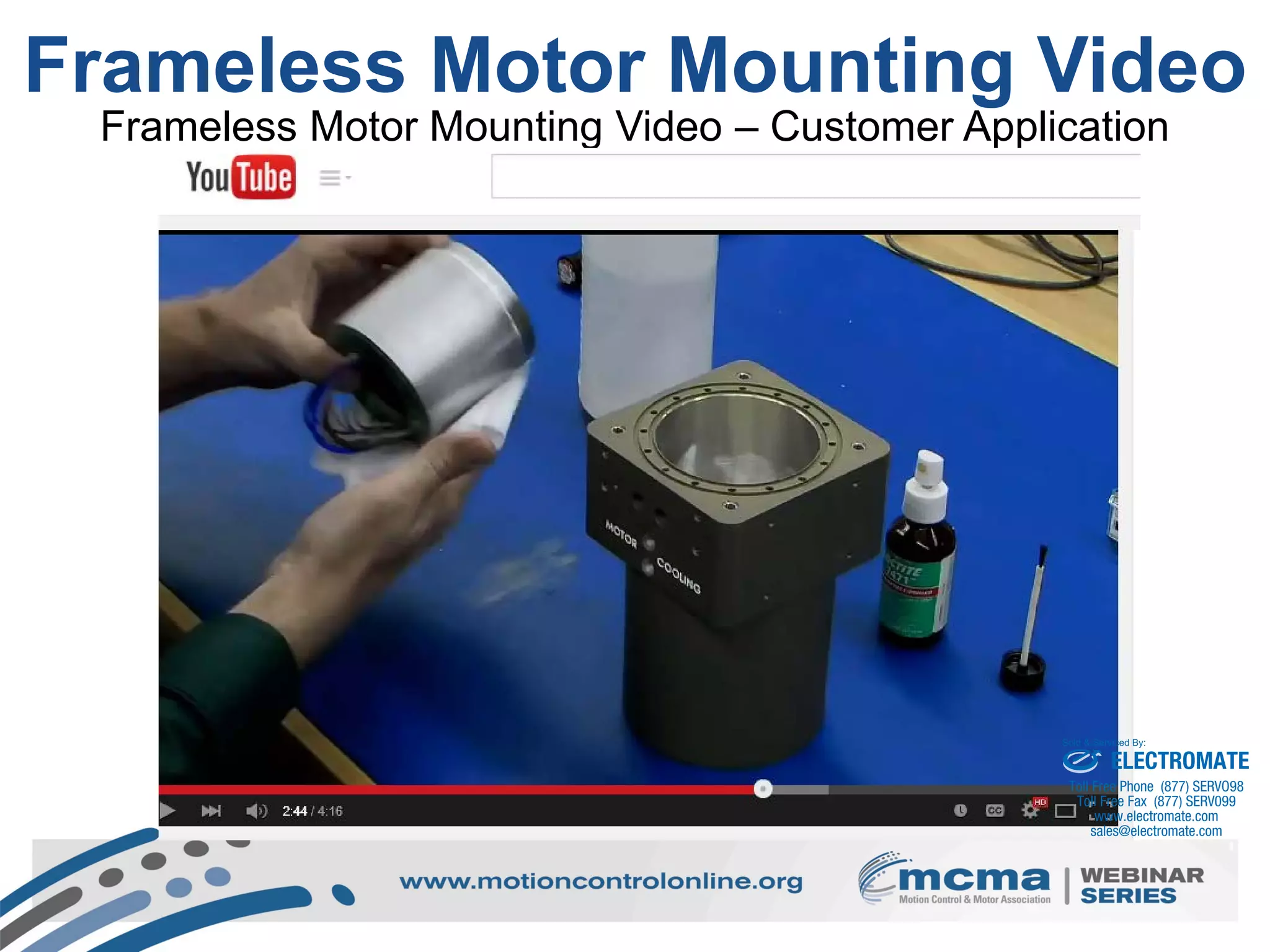 16
Frameless Motor Mounting Video
Frameless Motor Mounting Video – Customer Application
ELECTROMATE
Toll Free Phone (877) SERVO98
Toll Free Fax (877) SERV099
www.electromate.com
sales@electromate.com
Sold & Serviced By:
 