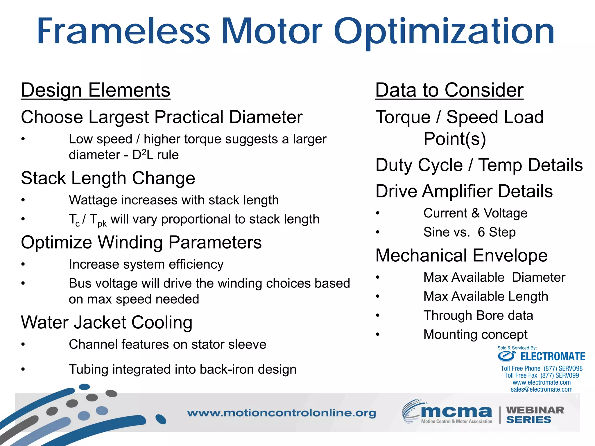 20
Frameless Motor Optimization
Data to Consider
Torque / Speed Load
Point(s)
Duty Cycle / Temp Details
Drive Amplifier Details
• Current & Voltage
• Sine vs. 6 Step
Mechanical Envelope
• Max Available Diameter
• Max Available Length
• Through Bore data
• Mounting concept
Design Elements
Choose Largest Practical Diameter
• Low speed / higher torque suggests a larger
diameter - D2L rule
Stack Length Change
• Wattage increases with stack length
• Tc / Tpk will vary proportional to stack length
Optimize Winding Parameters
• Increase system efficiency
• Bus voltage will drive the winding choices based
on max speed needed
Water Jacket Cooling
• Channel features on stator sleeve
• Tubing integrated into back-iron design
ELECTROMATE
Toll Free Phone (877) SERVO98
Toll Free Fax (877) SERV099
www.electromate.com
sales@electromate.com
Sold & Serviced By:
 