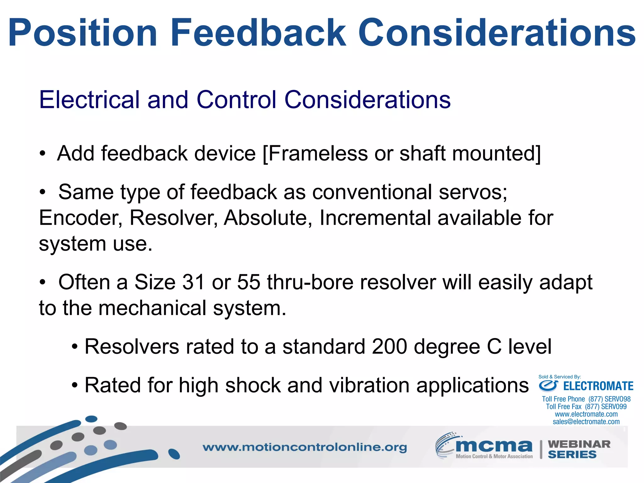 21
Position Feedback Considerations
Electrical and Control Considerations
• Add feedback device [Frameless or shaft mounted]
• Same type of feedback as conventional servos;
Encoder, Resolver, Absolute, Incremental available for
system use.
• Often a Size 31 or 55 thru-bore resolver will easily adapt
to the mechanical system.
• Resolvers rated to a standard 200 degree C level
• Rated for high shock and vibration applications ELECTROMATE
Toll Free Phone (877) SERVO98
Toll Free Fax (877) SERV099
www.electromate.com
sales@electromate.com
Sold & Serviced By:
 
