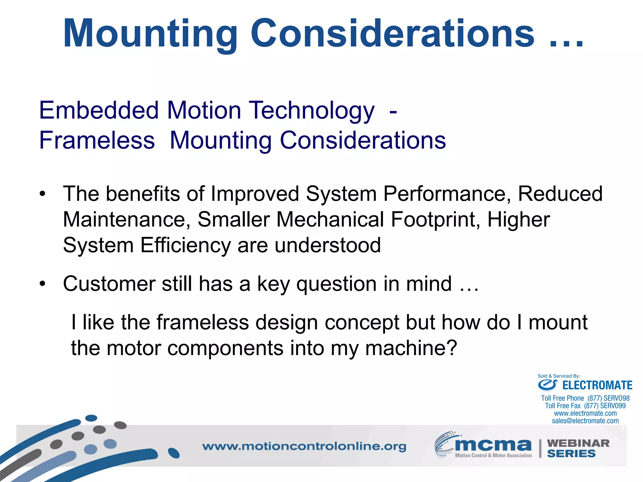 24
Mounting Considerations …
Embedded Motion Technology -
Frameless Mounting Considerations
• The benefits of Improved System Performance, Reduced
Maintenance, Smaller Mechanical Footprint, Higher
System Efficiency are understood
• Customer still has a key question in mind …
I like the frameless design concept but how do I mount
the motor components into my machine?
ELECTROMATE
Toll Free Phone (877) SERVO98
Toll Free Fax (877) SERV099
www.electromate.com
sales@electromate.com
Sold & Serviced By:
 
