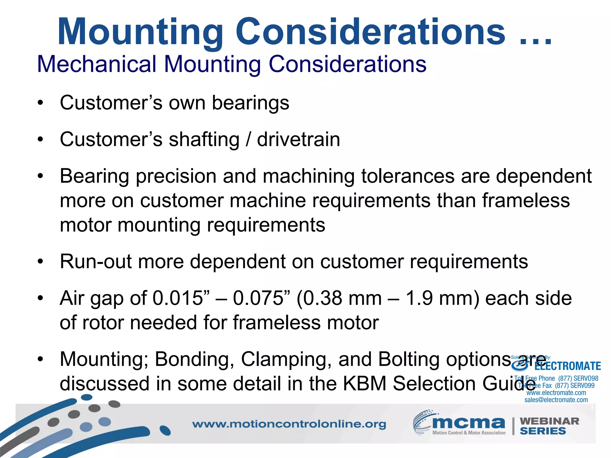25
Mounting Considerations …
Mechanical Mounting Considerations
• Customer’s own bearings
• Customer’s shafting / drivetrain
• Bearing precision and machining tolerances are dependent
more on customer machine requirements than frameless
motor mounting requirements
• Run-out more dependent on customer requirements
• Air gap of 0.015” – 0.075” (0.38 mm – 1.9 mm) each side
of rotor needed for frameless motor
• Mounting; Bonding, Clamping, and Bolting options are
discussed in some detail in the KBM Selection Guide
ELECTROMATE
Toll Free Phone (877) SERVO98
Toll Free Fax (877) SERV099
www.electromate.com
sales@electromate.com
Sold & Serviced By:
 