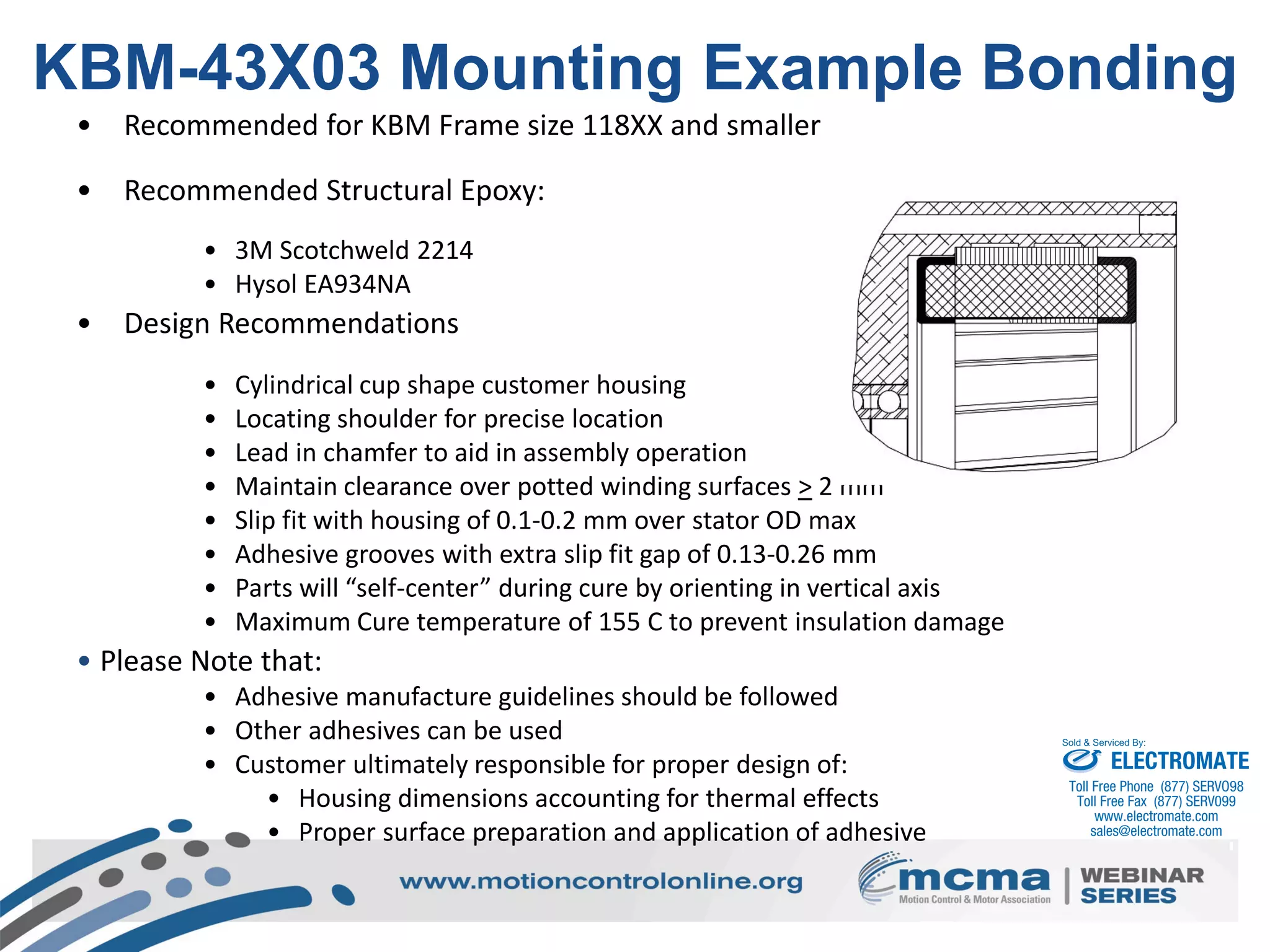 33
KBM-43X03 Mounting Example Bonding
• Recommended for KBM Frame size 118XX and smaller
• Recommended Structural Epoxy:
• 3M Scotchweld 2214
• Hysol EA934NA
• Design Recommendations
• Cylindrical cup shape customer housing
• Locating shoulder for precise location
• Lead in chamfer to aid in assembly operation
• Maintain clearance over potted winding surfaces > 2 mm
• Slip fit with housing of 0.1-0.2 mm over stator OD max
• Adhesive grooves with extra slip fit gap of 0.13-0.26 mm
• Parts will “self-center” during cure by orienting in vertical axis
• Maximum Cure temperature of 155 C to prevent insulation damage
• Please Note that:
• Adhesive manufacture guidelines should be followed
• Other adhesives can be used
• Customer ultimately responsible for proper design of:
• Housing dimensions accounting for thermal effects
• Proper surface preparation and application of adhesive
ELECTROMATE
Toll Free Phone (877) SERVO98
Toll Free Fax (877) SERV099
www.electromate.com
sales@electromate.com
Sold & Serviced By:
 