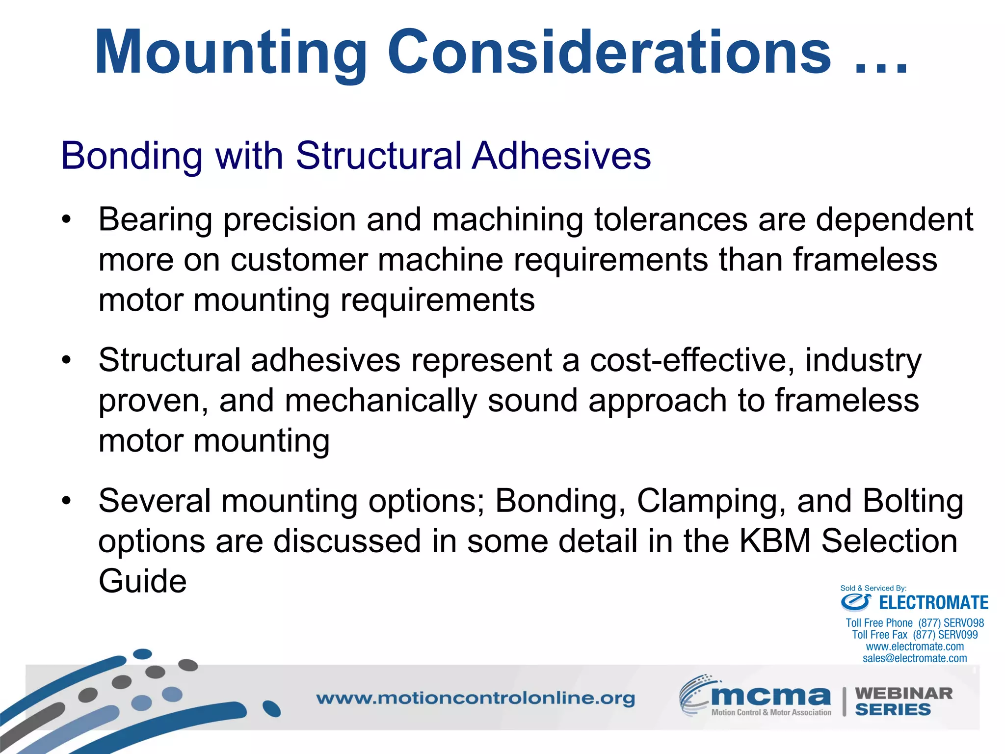 37
Mounting Considerations …
Bonding with Structural Adhesives
• Bearing precision and machining tolerances are dependent
more on customer machine requirements than frameless
motor mounting requirements
• Structural adhesives represent a cost-effective, industry
proven, and mechanically sound approach to frameless
motor mounting
• Several mounting options; Bonding, Clamping, and Bolting
options are discussed in some detail in the KBM Selection
Guide ELECTROMATE
Toll Free Phone (877) SERVO98
Toll Free Fax (877) SERV099
www.electromate.com
sales@electromate.com
Sold & Serviced By:
 