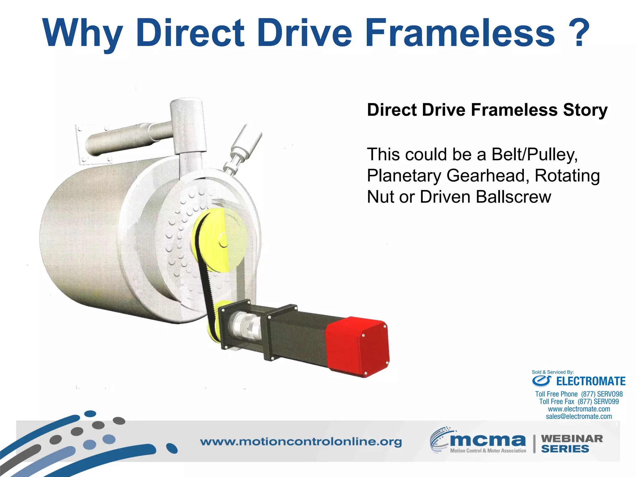 4
Why Direct Drive Frameless ?
Direct Drive Frameless Story
This could be a Belt/Pulley,
Planetary Gearhead, Rotating
Nut or Driven Ballscrew
ELECTROMATE
Toll Free Phone (877) SERVO98
Toll Free Fax (877) SERV099
www.electromate.com
sales@electromate.com
Sold & Serviced By:
 