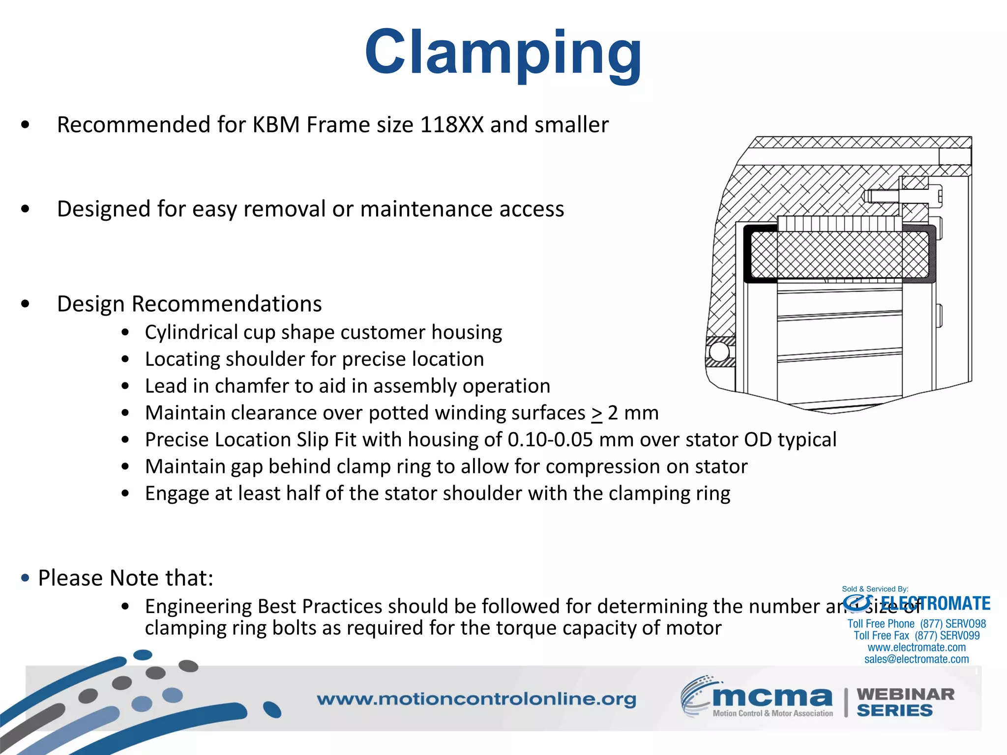 44
Clamping
• Recommended for KBM Frame size 118XX and smaller
• Designed for easy removal or maintenance access
• Design Recommendations
• Cylindrical cup shape customer housing
• Locating shoulder for precise location
• Lead in chamfer to aid in assembly operation
• Maintain clearance over potted winding surfaces > 2 mm
• Precise Location Slip Fit with housing of 0.10-0.05 mm over stator OD typical
• Maintain gap behind clamp ring to allow for compression on stator
• Engage at least half of the stator shoulder with the clamping ring
• Please Note that:
• Engineering Best Practices should be followed for determining the number and size of
clamping ring bolts as required for the torque capacity of motor
ELECTROMATE
Toll Free Phone (877) SERVO98
Toll Free Fax (877) SERV099
www.electromate.com
sales@electromate.com
Sold & Serviced By:
 