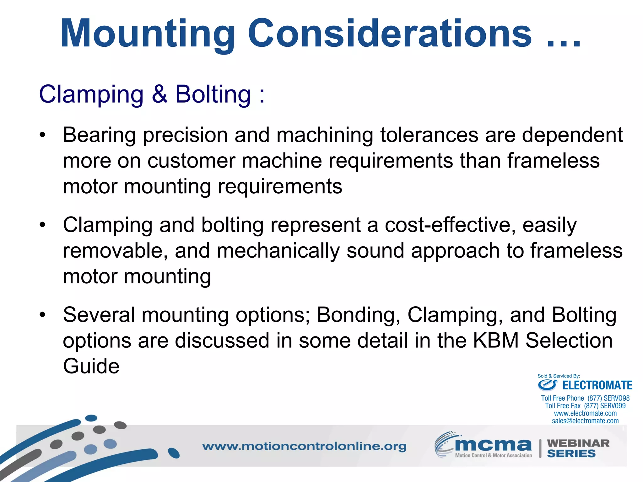 48
Mounting Considerations …
Clamping & Bolting :
• Bearing precision and machining tolerances are dependent
more on customer machine requirements than frameless
motor mounting requirements
• Clamping and bolting represent a cost-effective, easily
removable, and mechanically sound approach to frameless
motor mounting
• Several mounting options; Bonding, Clamping, and Bolting
options are discussed in some detail in the KBM Selection
Guide
ELECTROMATE
Toll Free Phone (877) SERVO98
Toll Free Fax (877) SERV099
www.electromate.com
sales@electromate.com
Sold & Serviced By:
 