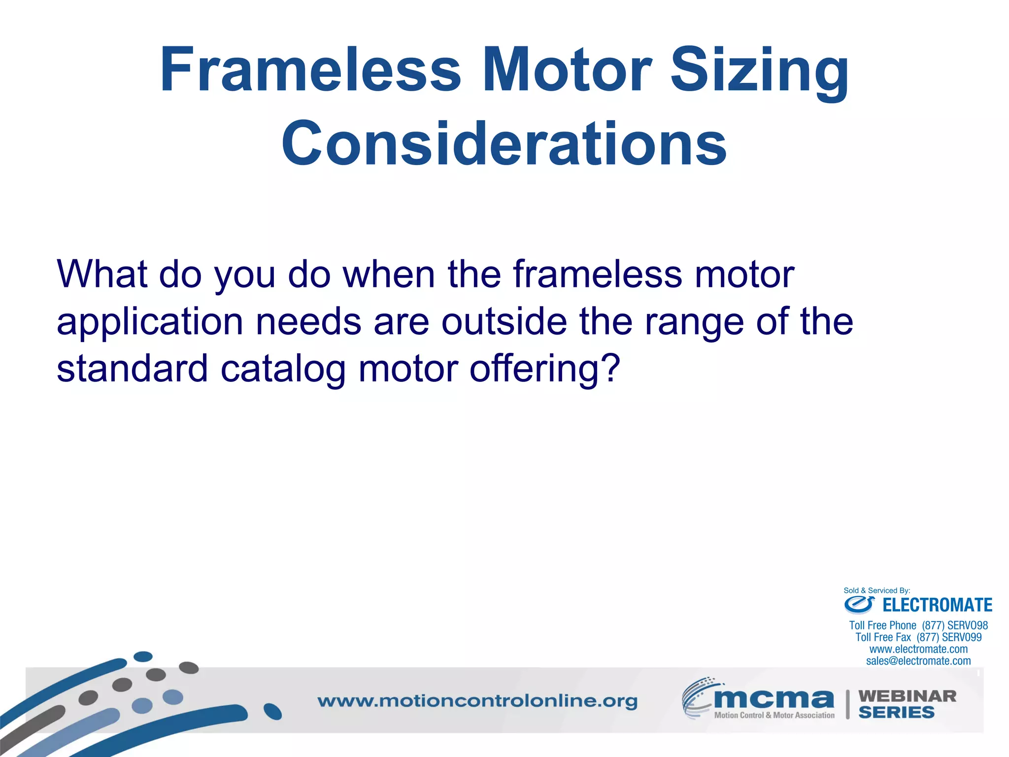 49
What do you do when the frameless motor
application needs are outside the range of the
standard catalog motor offering?
Frameless Motor Sizing
Considerations
ELECTROMATE
Toll Free Phone (877) SERVO98
Toll Free Fax (877) SERV099
www.electromate.com
sales@electromate.com
Sold & Serviced By:
 