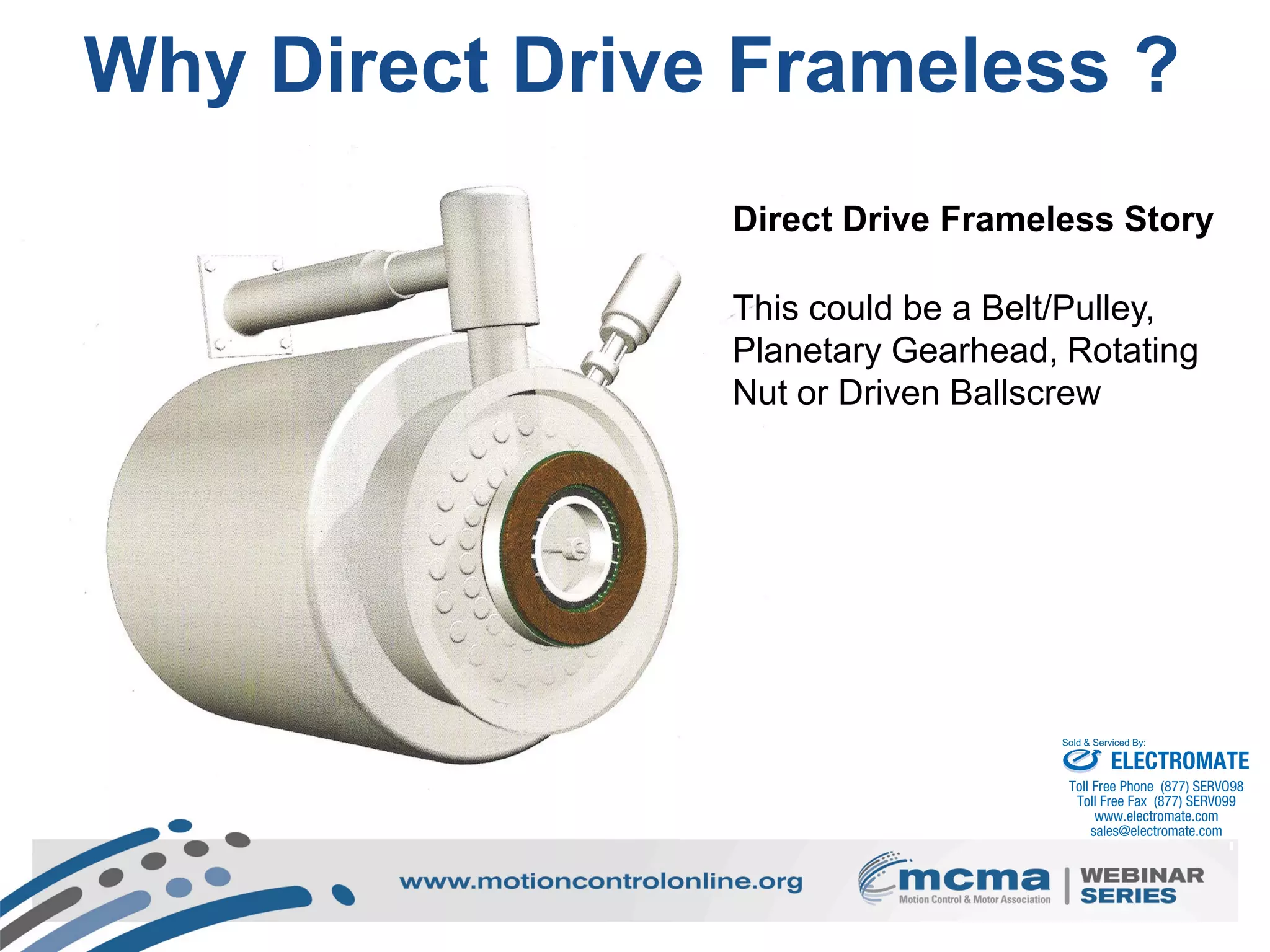 5
Why Direct Drive Frameless ?
Direct Drive Frameless Story
This could be a Belt/Pulley,
Planetary Gearhead, Rotating
Nut or Driven Ballscrew
ELECTROMATE
Toll Free Phone (877) SERVO98
Toll Free Fax (877) SERV099
www.electromate.com
sales@electromate.com
Sold & Serviced By:
 