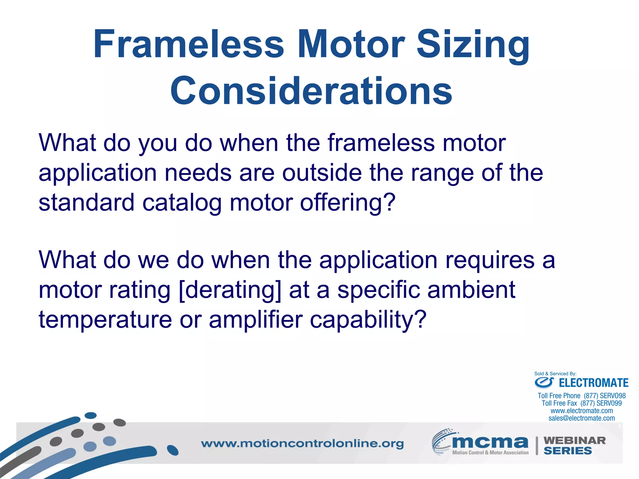 50
Frameless Motor Sizing
Considerations
What do you do when the frameless motor
application needs are outside the range of the
standard catalog motor offering?
What do we do when the application requires a
motor rating [derating] at a specific ambient
temperature or amplifier capability?
ELECTROMATE
Toll Free Phone (877) SERVO98
Toll Free Fax (877) SERV099
www.electromate.com
sales@electromate.com
Sold & Serviced By:
 