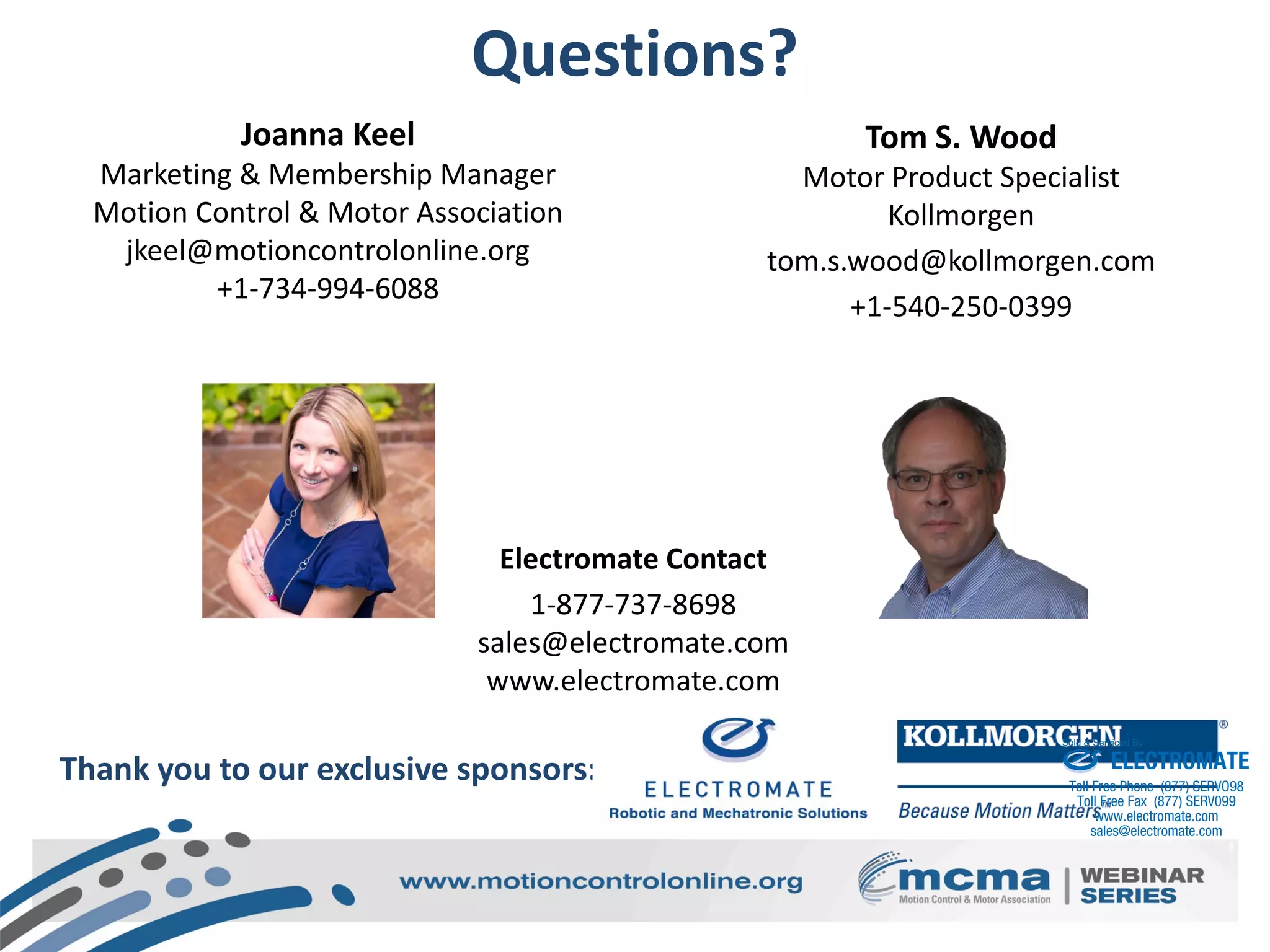 Questions?
Joanna Keel
Marketing & Membership Manager
Motion Control & Motor Association
jkeel@motioncontrolonline.org
+1-734-994-6088
Thank you to our exclusive sponsors:
Tom S. Wood
Motor Product Specialist
Kollmorgen
tom.s.wood@kollmorgen.com
+1-540-250-0399
Electromate Contact
1-877-737-8698
sales@electromate.com
www.electromate.com
ELECTROMATE
Toll Free Phone (877) SERVO98
Toll Free Fax (877) SERV099
www.electromate.com
sales@electromate.com
Sold & Serviced By:
 