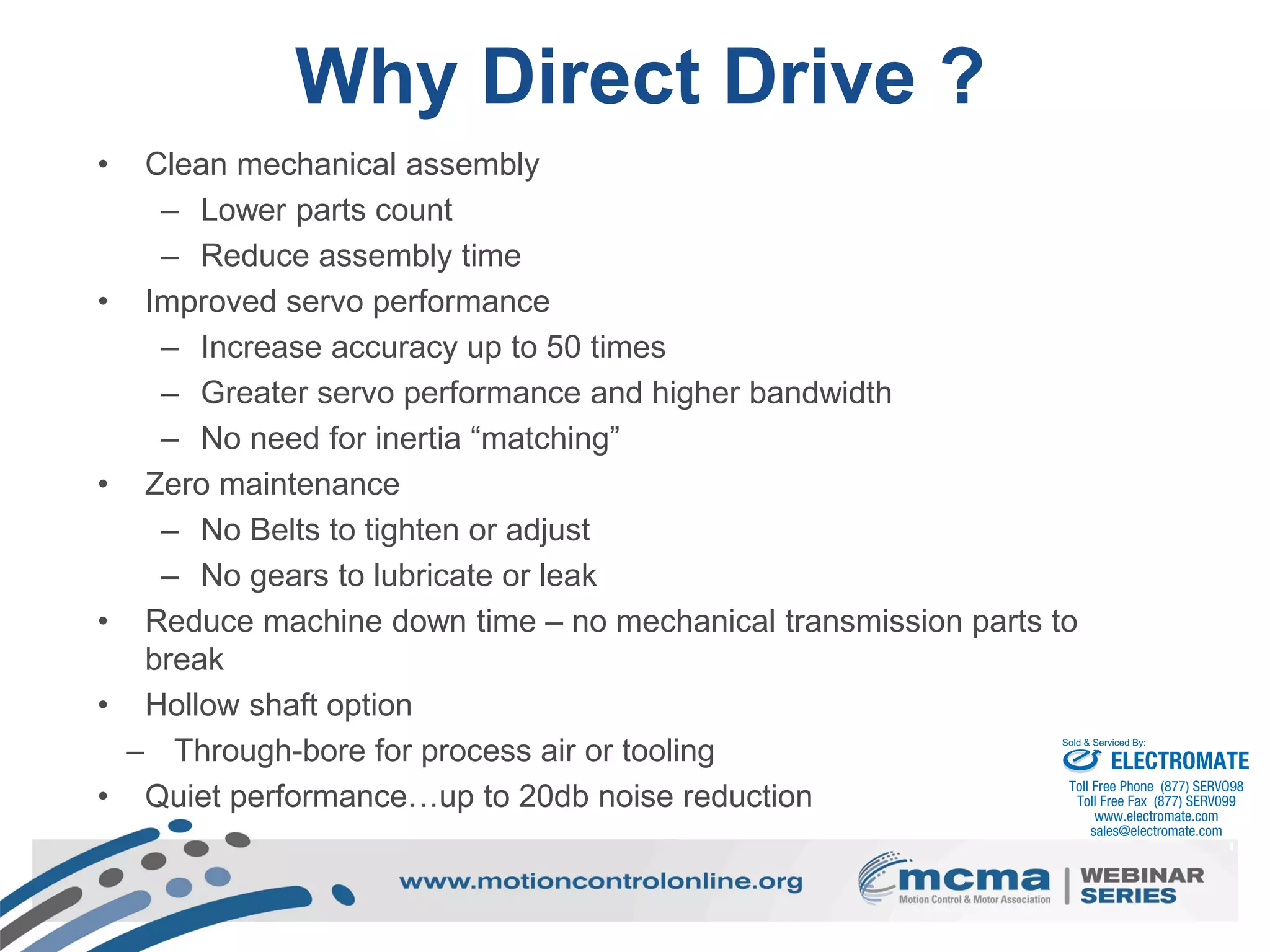 Why Direct Drive ?
• Clean mechanical assembly
– Lower parts count
– Reduce assembly time
• Improved servo performance
– Increase accuracy up to 50 times
– Greater servo performance and higher bandwidth
– No need for inertia “matching”
• Zero maintenance
– No Belts to tighten or adjust
– No gears to lubricate or leak
• Reduce machine down time – no mechanical transmission parts to
break
• Hollow shaft option
– Through-bore for process air or tooling
• Quiet performance…up to 20db noise reduction
ELECTROMATE
Toll Free Phone (877) SERVO98
Toll Free Fax (877) SERV099
www.electromate.com
sales@electromate.com
Sold & Serviced By:
 