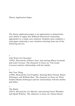 Theory Application Paper:
The theory application paper is an opportunity to demonstrate
your ability to apply four different theoretical counseling
approaches to a single case situation. Students must complete a
term paper analyzing a case situation selecting from one of the
following movies:
•
Like Water for Chocolate
(1992). Directed by Alfonso Arau, and starring Marco Leonardi
and Lumi Cavazos. The character to focus on: Tita (Lumi
Cavazos) and her relationships with her family.
•
One True Thing
(1998). Directed by Carl Franklin. Starring Meryl Streep, Renée
Zellweger, and William Hurt. The character to focus on: Ellen
Gulden (Renée Zellweger) and her relationships with her mother
and father.
•
The Butler
(2013). Directed by Lee Daniels, and starring Forest Whitaker
and Oprah Winfrey. The character to focus on: Gloria Gaines
 