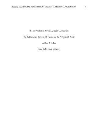 Running head: SOCIAL PENETRATION THEORY: A THEORY APPLICATION 1
Social Penetration Theory: A Theory Application
The Relationships between SP Theory and the Professional World
Matthew J. Collazo
Grand Valley State University
 