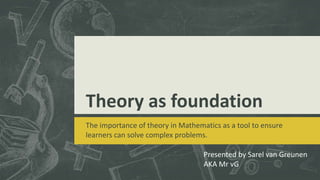 Theory as foundation
The importance of theory in Mathematics as a tool to ensure
learners can solve complex problems.
Presented by Sarel van Greunen
AKA Mr vG
 