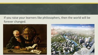 If you raise your learners like philosophers, then the world will be
forever changed.
 