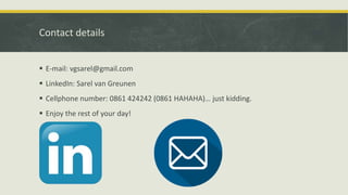 Contact details
 E-mail: vgsarel@gmail.com
 LinkedIn: Sarel van Greunen
 Cellphone number: 0861 424242 (0861 HAHAHA)… just kidding.
 Enjoy the rest of your day!
 