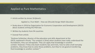 Applied vs Pure Mathematics
 Article written by Jeroen Strijbosch:
Applied vs. Pure Math – How we (Should) Design Math Education
 Study done in 2016 by Organization for Economic Cooperation and Development (OECD)
about students writing the PISA test.
 Written by students from 94 countries.
 Excerpt from article:
“Andreas Schleicher, director of the education and skills department at the
OECD, explained it thusly: “Our analysis is [that] when students have really understood the
foundations, they can extrapolate. They can apply that knowledge in another
context. However, if they only teach students tips and tricks, how to solve small everyday
problems, they know how to solve those problems, but they’re not good at transferring
that knowledge to another context.””
 