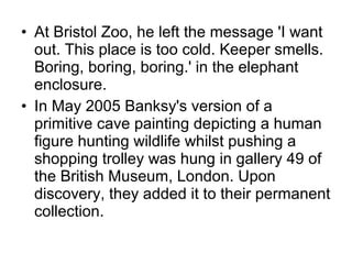 • At Bristol Zoo, he left the message 'I want
out. This place is too cold. Keeper smells.
Boring, boring, boring.' in the elephant
enclosure.
• In May 2005 Banksy's version of a
primitive cave painting depicting a human
figure hunting wildlife whilst pushing a
shopping trolley was hung in gallery 49 of
the British Museum, London. Upon
discovery, they added it to their permanent
collection.
 