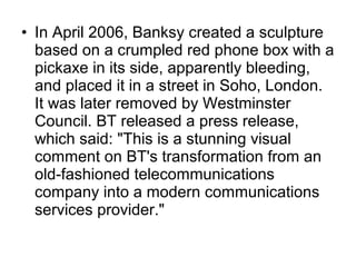 • In April 2006, Banksy created a sculpture
based on a crumpled red phone box with a
pickaxe in its side, apparently bleeding,
and placed it in a street in Soho, London.
It was later removed by Westminster
Council. BT released a press release,
which said: "This is a stunning visual
comment on BT's transformation from an
old-fashioned telecommunications
company into a modern communications
services provider."
 