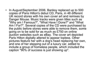 • In August/September 2006, Banksy replaced up to 500
copies of Paris Hilton's debut CD, Paris, in 48 different
UK record stores with his own cover art and remixes by
Danger Mouse. Music tracks were given titles such as
"Why am I Famous?", "What Have I Done?" and "What
Am I For?". Several copies of the CD were purchased by
the public before stores were able to remove them, some
going on to be sold for as much as £750 on online
auction websites such as eBay. The cover art depicted
Paris Hilton digitally altered to appear topless. Other
pictures feature her with a dog's head replacing her own,
and one of her stepping out of a luxury car, edited to
include a group of homeless people, which included the
caption "90% of success is just showing up".
 