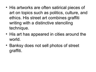 • His artworks are often satirical pieces of
art on topics such as politics, culture, and
ethics. His street art combines graffiti
writing with a distinctive stenciling
technique.
• His art has appeared in cities around the
world.
• Banksy does not sell photos of street
graffiti.
 