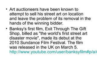 • Art auctioneers have been known to
attempt to sell his street art on location
and leave the problem of its removal in the
hands of the winning bidder.
• Banksy's first film, Exit Through The Gift
Shop, billed as "the world's first street art
disaster movie", made its debut at the
2010 Sundance Film Festival. The film
was released in the UK on March 5.
http://www.youtube.com/user/banksyfilm#p/a/u
 