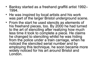 • Banksy started as a freehand graffiti artist 1992–
1994.
• He was inspired by local artists and his work
was part of the larger Bristol underground scene.
• From the start he used stencils as elements of
his freehand pieces, too. By 2000 he had turned
to the art of stenciling after realizing how much
less time it took to complete a piece. He claims
he changed to stenciling whilst he was hiding
from the police under a train carriage, when he
noticed the stenciled serial number and by
employing this technique, he soon became more
widely noticed for his art around Bristol and
London.
 
