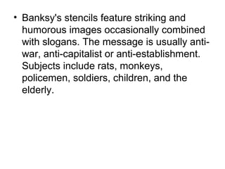 • Banksy's stencils feature striking and
humorous images occasionally combined
with slogans. The message is usually anti-
war, anti-capitalist or anti-establishment.
Subjects include rats, monkeys,
policemen, soldiers, children, and the
elderly.
 