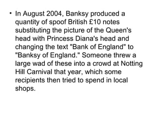 • In August 2004, Banksy produced a
quantity of spoof British £10 notes
substituting the picture of the Queen's
head with Princess Diana's head and
changing the text "Bank of England" to
"Banksy of England." Someone threw a
large wad of these into a crowd at Notting
Hill Carnival that year, which some
recipients then tried to spend in local
shops.
 
